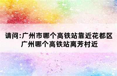 请问:广州市哪个高铁站靠近花都区 广州哪个高铁站离芳村近